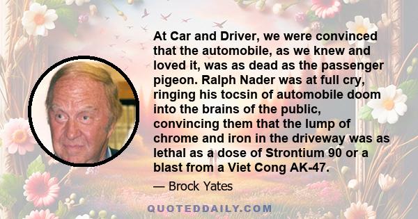 At Car and Driver, we were convinced that the automobile, as we knew and loved it, was as dead as the passenger pigeon. Ralph Nader was at full cry, ringing his tocsin of automobile doom into the brains of the public,