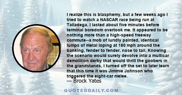 I realize this is blasphemy, but a few weeks ago I tried to watch a NASCAR race being run at Talladega. I lasted about five minutes before terminal boredom overtook me. It appeared to be nothing more than a high-speed