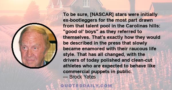 To be sure, [NASCAR] stars were initially ex-bootleggers for the most part drawn from that talent pool in the Carolinas hills: good ol' boys as they referred to themselves. That's exactly how they would be described in