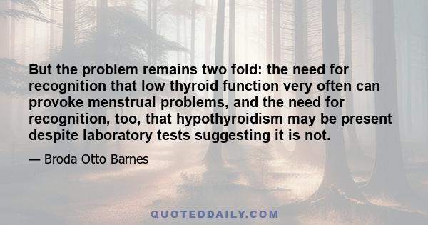 But the problem remains two fold: the need for recognition that low thyroid function very often can provoke menstrual problems, and the need for recognition, too, that hypothyroidism may be present despite laboratory