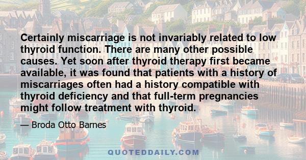 Certainly miscarriage is not invariably related to low thyroid function. There are many other possible causes. Yet soon after thyroid therapy first became available, it was found that patients with a history of