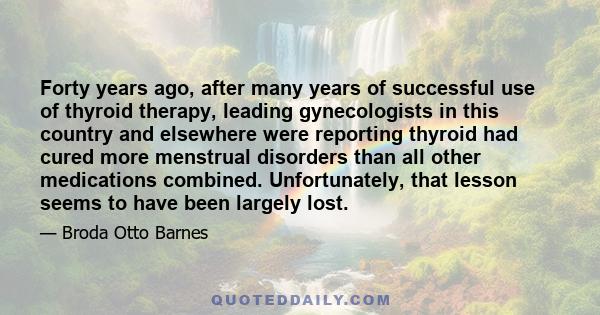 Forty years ago, after many years of successful use of thyroid therapy, leading gynecologists in this country and elsewhere were reporting thyroid had cured more menstrual disorders than all other medications combined.