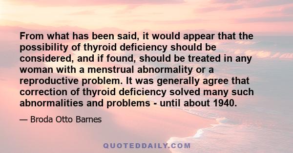 From what has been said, it would appear that the possibility of thyroid deficiency should be considered, and if found, should be treated in any woman with a menstrual abnormality or a reproductive problem. It was