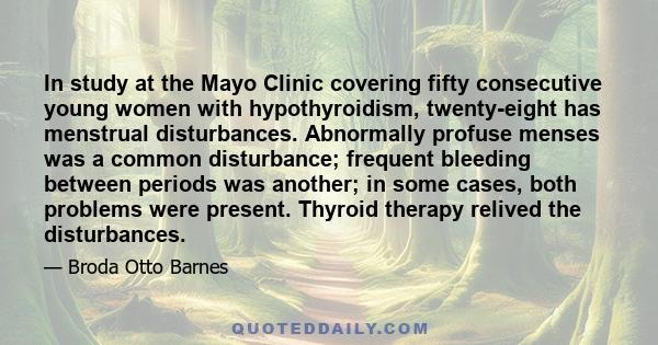 In study at the Mayo Clinic covering fifty consecutive young women with hypothyroidism, twenty-eight has menstrual disturbances. Abnormally profuse menses was a common disturbance; frequent bleeding between periods was