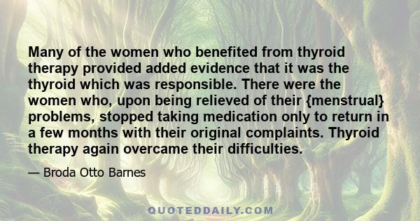 Many of the women who benefited from thyroid therapy provided added evidence that it was the thyroid which was responsible. There were the women who, upon being relieved of their {menstrual} problems, stopped taking