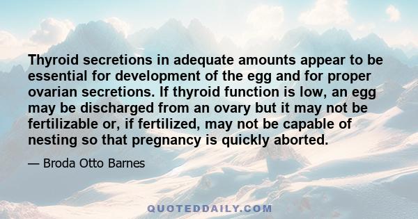 Thyroid secretions in adequate amounts appear to be essential for development of the egg and for proper ovarian secretions. If thyroid function is low, an egg may be discharged from an ovary but it may not be