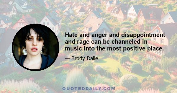 Hate and anger and disappointment and rage can be channeled in music into the most positive place.