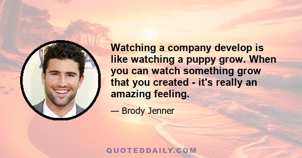 Watching a company develop is like watching a puppy grow. When you can watch something grow that you created - it's really an amazing feeling.