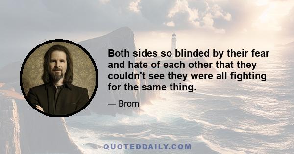 Both sides so blinded by their fear and hate of each other that they couldn't see they were all fighting for the same thing.