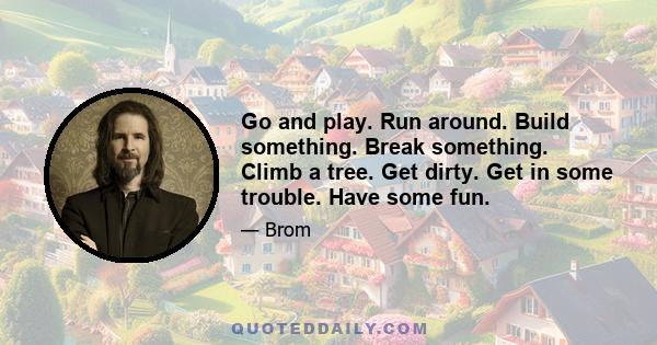 Go and play. Run around. Build something. Break something. Climb a tree. Get dirty. Get in some trouble. Have some fun.