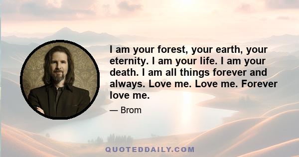 I am your forest, your earth, your eternity. I am your life. I am your death. I am all things forever and always. Love me. Love me. Forever love me.