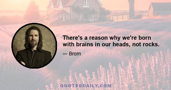 There's a reason why we're born with brains in our heads, not rocks.