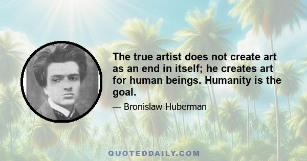 The true artist does not create art as an end in itself; he creates art for human beings. Humanity is the goal.