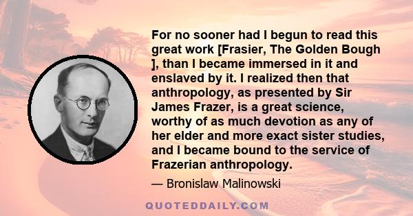 For no sooner had I begun to read this great work [Frasier, The Golden Bough ], than I became immersed in it and enslaved by it. I realized then that anthropology, as presented by Sir James Frazer, is a great science,