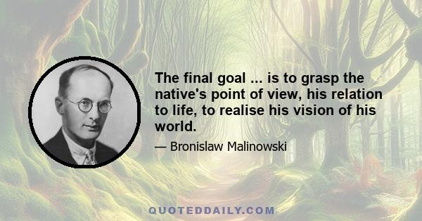 The final goal ... is to grasp the native's point of view, his relation to life, to realise his vision of his world.