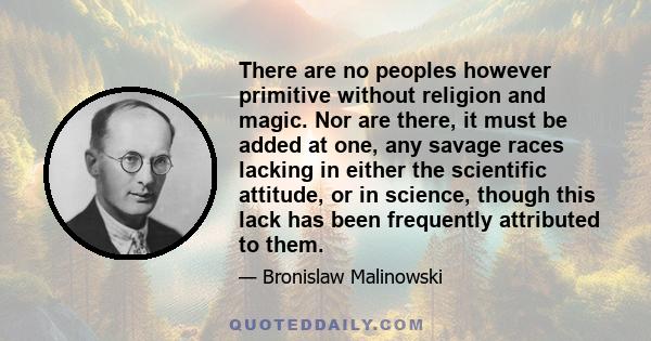 There are no peoples however primitive without religion and magic. Nor are there, it must be added at one, any savage races lacking in either the scientific attitude, or in science, though this lack has been frequently