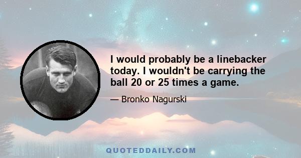 I would probably be a linebacker today. I wouldn't be carrying the ball 20 or 25 times a game.