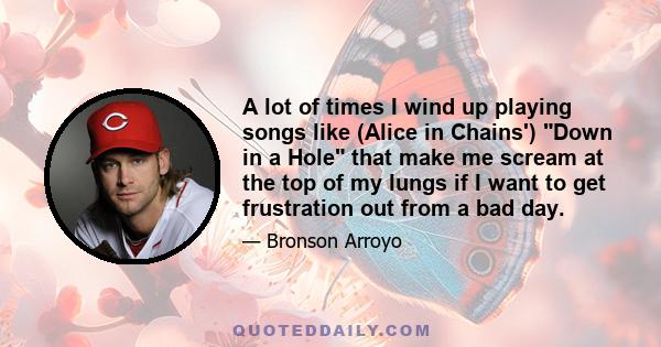 A lot of times I wind up playing songs like (Alice in Chains') Down in a Hole that make me scream at the top of my lungs if I want to get frustration out from a bad day.