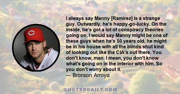 I always say Manny [Ramirez] is a strange guy. Outwardly, he's happy-go-lucky. On the inside, he's got a lot of conspiracy theories going on. I would say Manny might be one of these guys when he's 50 years old, he might 