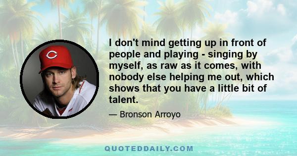 I don't mind getting up in front of people and playing - singing by myself, as raw as it comes, with nobody else helping me out, which shows that you have a little bit of talent.