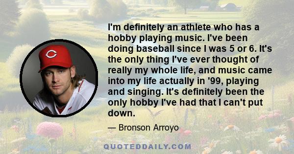 I'm definitely an athlete who has a hobby playing music. I've been doing baseball since I was 5 or 6. It's the only thing I've ever thought of really my whole life, and music came into my life actually in '99, playing