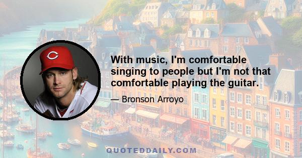 With music, I'm comfortable singing to people but I'm not that comfortable playing the guitar.