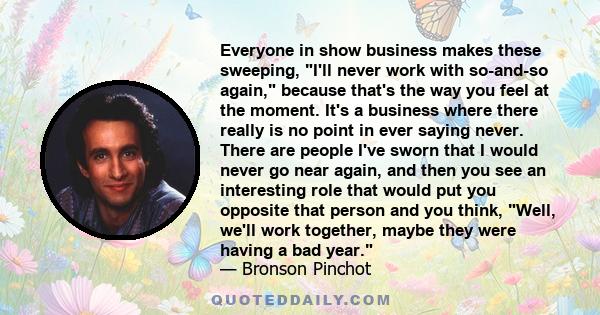 Everyone in show business makes these sweeping, I'll never work with so-and-so again, because that's the way you feel at the moment. It's a business where there really is no point in ever saying never. There are people