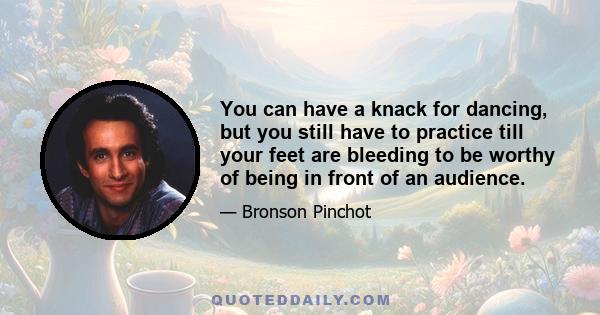 You can have a knack for dancing, but you still have to practice till your feet are bleeding to be worthy of being in front of an audience.