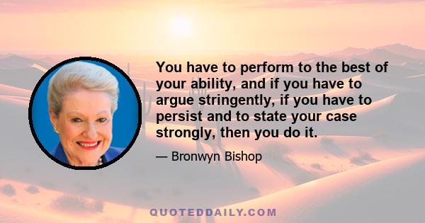 You have to perform to the best of your ability, and if you have to argue stringently, if you have to persist and to state your case strongly, then you do it.