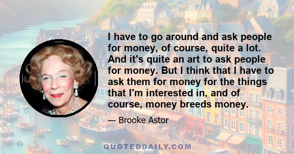 I have to go around and ask people for money, of course, quite a lot. And it's quite an art to ask people for money. But I think that I have to ask them for money for the things that I'm interested in, and of course,