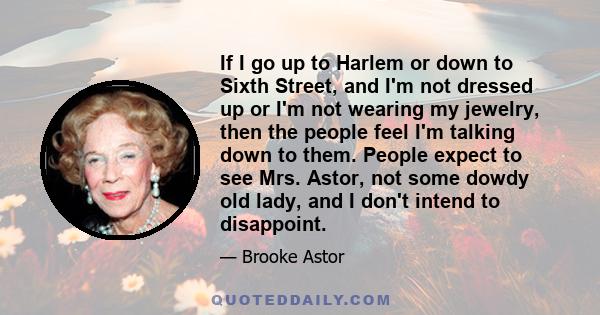 If I go up to Harlem or down to Sixth Street, and I'm not dressed up or I'm not wearing my jewelry, then the people feel I'm talking down to them. People expect to see Mrs. Astor, not some dowdy old lady, and I don't