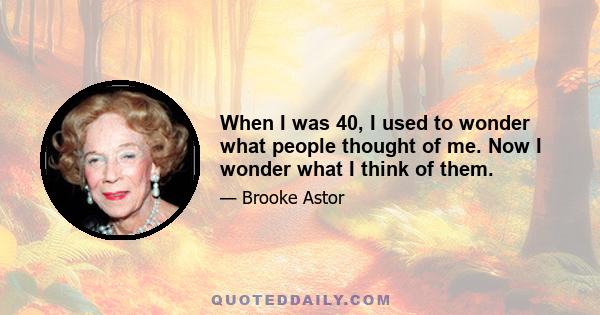 When I was 40, I used to wonder what people thought of me. Now I wonder what I think of them.