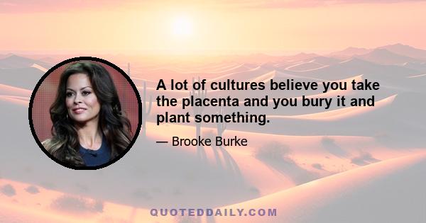 A lot of cultures believe you take the placenta and you bury it and plant something.