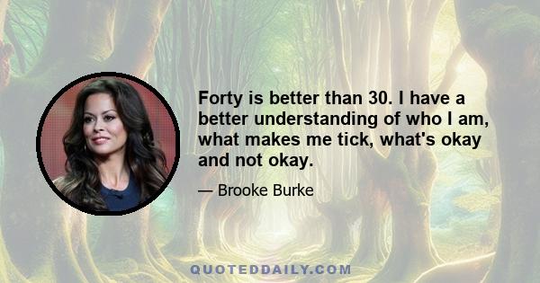 Forty is better than 30. I have a better understanding of who I am, what makes me tick, what's okay and not okay.