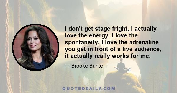 I don't get stage fright, I actually love the energy, I love the spontaneity, I love the adrenaline you get in front of a live audience, it actually really works for me.