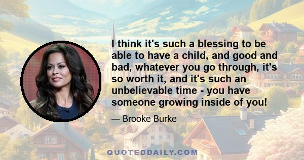 I think it's such a blessing to be able to have a child, and good and bad, whatever you go through, it's so worth it, and it's such an unbelievable time - you have someone growing inside of you!