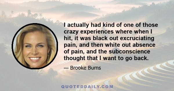 I actually had kind of one of those crazy experiences where when I hit, it was black out excruciating pain, and then white out absence of pain, and the subconscience thought that I want to go back.