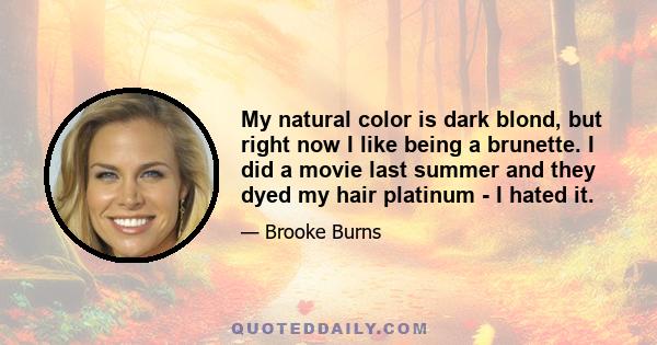 My natural color is dark blond, but right now I like being a brunette. I did a movie last summer and they dyed my hair platinum - I hated it.