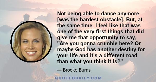 Not being able to dance anymore [was the hardest obstacle]. But, at the same time, I feel like that was one of the very first things that did give me that opportunity to say, Are you gonna crumble here? Or maybe God has 