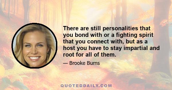 There are still personalities that you bond with or a fighting spirit that you connect with, but as a host you have to stay impartial and root for all of them.