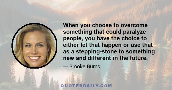 When you choose to overcome something that could paralyze people, you have the choice to either let that happen or use that as a stepping-stone to something new and different in the future.