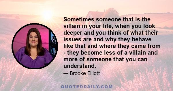 Sometimes someone that is the villain in your life, when you look deeper and you think of what their issues are and why they behave like that and where they came from - they become less of a villain and more of someone