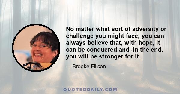 No matter what sort of adversity or challenge you might face, you can always believe that, with hope, it can be conquered and, in the end, you will be stronger for it.