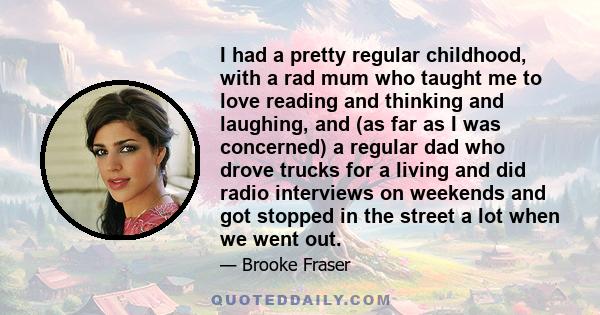 I had a pretty regular childhood, with a rad mum who taught me to love reading and thinking and laughing, and (as far as I was concerned) a regular dad who drove trucks for a living and did radio interviews on weekends