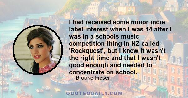 I had received some minor indie label interest when I was 14 after I was in a schools music competition thing in NZ called 'Rockquest', but I knew it wasn't the right time and that I wasn't good enough and needed to