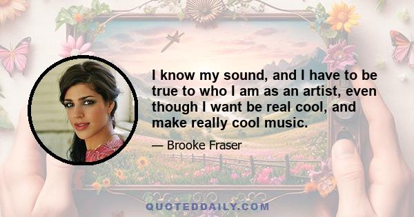 I know my sound, and I have to be true to who I am as an artist, even though I want be real cool, and make really cool music.