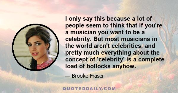 I only say this because a lot of people seem to think that if you're a musician you want to be a celebrity. But most musicians in the world aren't celebrities, and pretty much everything about the concept of 'celebrity' 