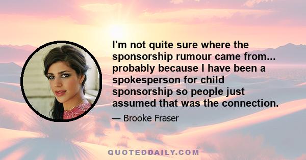 I'm not quite sure where the sponsorship rumour came from... probably because I have been a spokesperson for child sponsorship so people just assumed that was the connection.