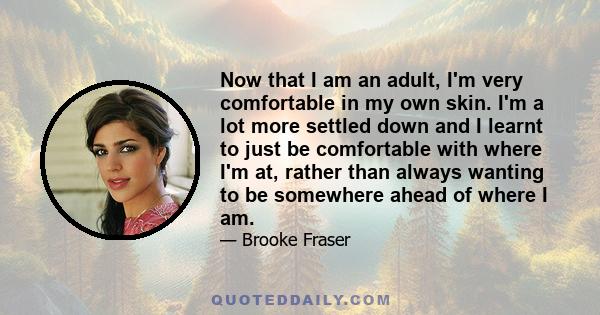 Now that I am an adult, I'm very comfortable in my own skin. I'm a lot more settled down and I learnt to just be comfortable with where I'm at, rather than always wanting to be somewhere ahead of where I am.