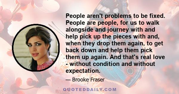 People aren't problems to be fixed. People are people, for us to walk alongside and journey with and help pick up the pieces with and, when they drop them again, to get back down and help them pick them up again. And